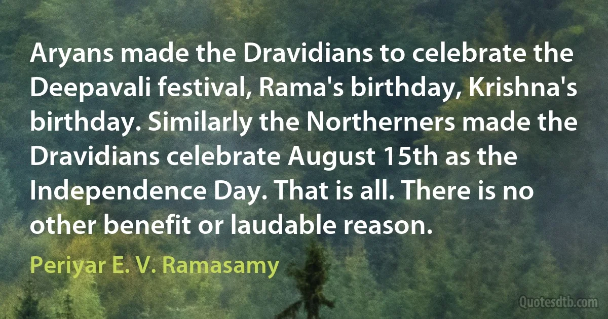 Aryans made the Dravidians to celebrate the Deepavali festival, Rama's birthday, Krishna's birthday. Similarly the Northerners made the Dravidians celebrate August 15th as the Independence Day. That is all. There is no other benefit or laudable reason. (Periyar E. V. Ramasamy)