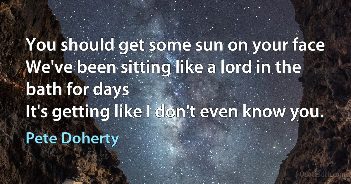 You should get some sun on your face
We've been sitting like a lord in the bath for days
It's getting like I don't even know you. (Pete Doherty)