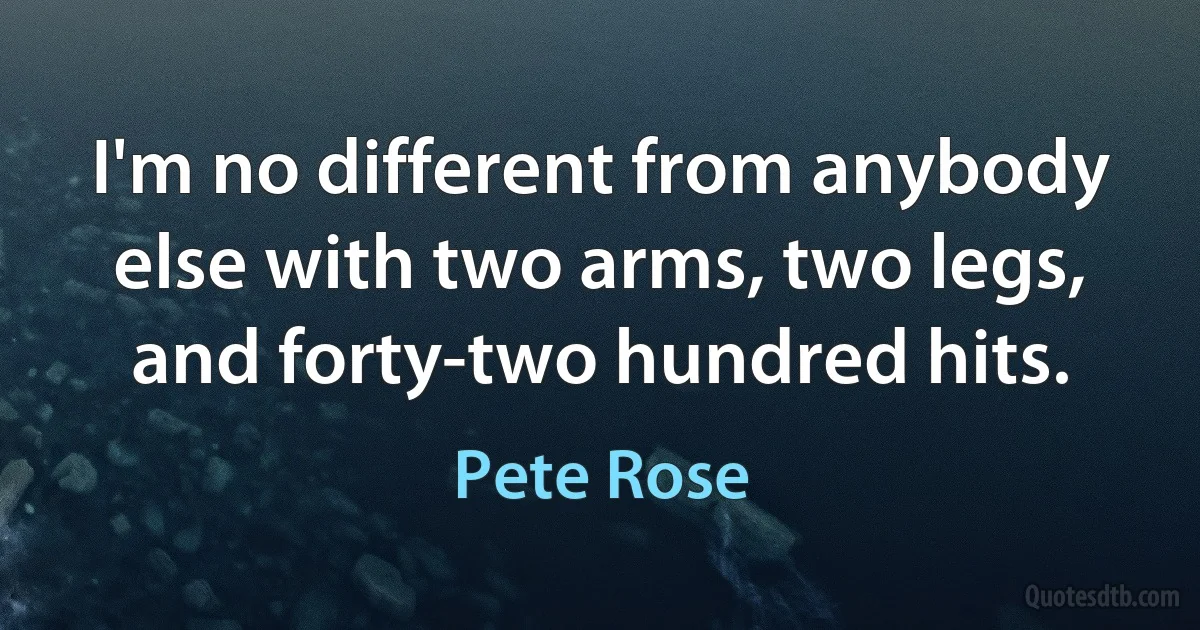 I'm no different from anybody else with two arms, two legs, and forty-two hundred hits. (Pete Rose)