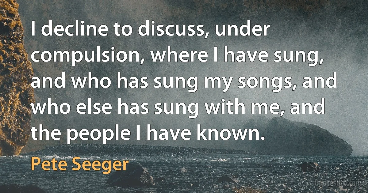 I decline to discuss, under compulsion, where I have sung, and who has sung my songs, and who else has sung with me, and the people I have known. (Pete Seeger)