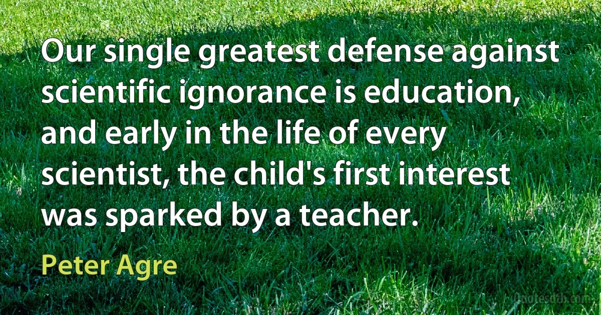 Our single greatest defense against scientific ignorance is education, and early in the life of every scientist, the child's first interest was sparked by a teacher. (Peter Agre)