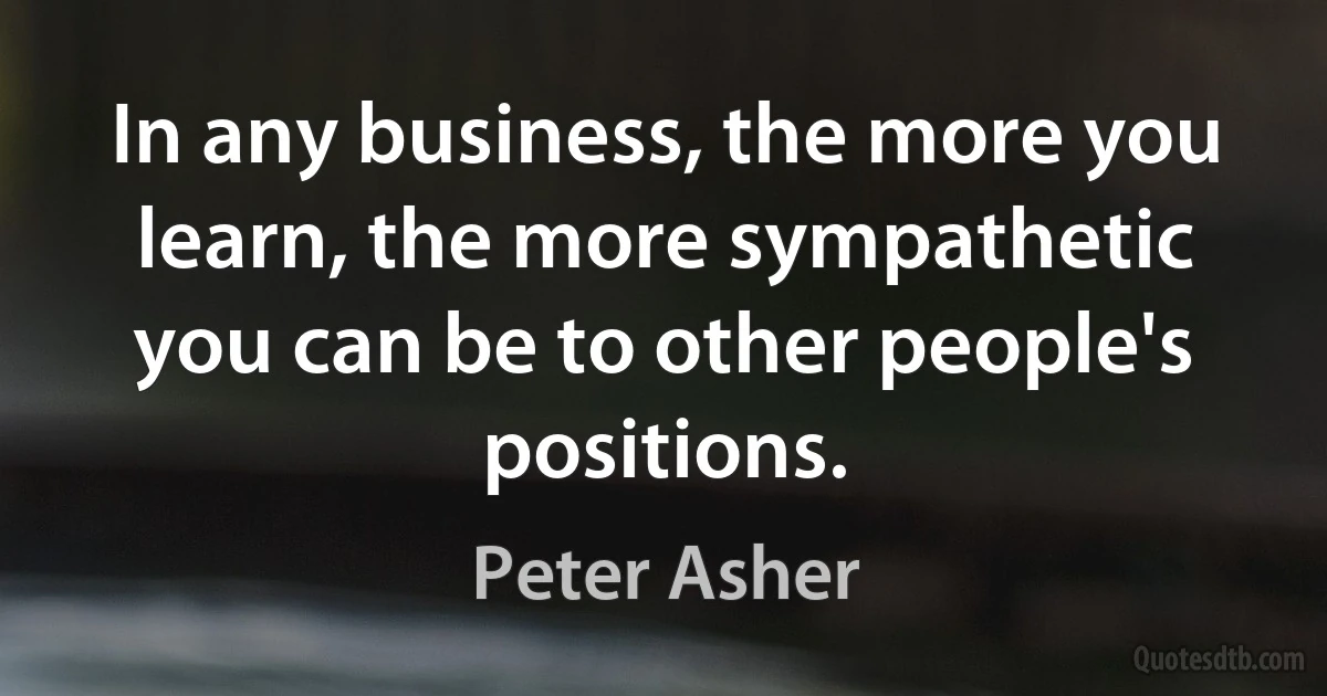 In any business, the more you learn, the more sympathetic you can be to other people's positions. (Peter Asher)