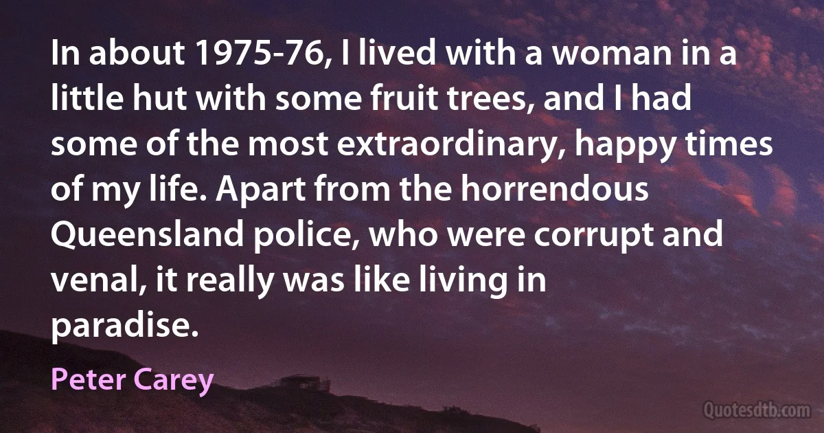 In about 1975-76, I lived with a woman in a little hut with some fruit trees, and I had some of the most extraordinary, happy times of my life. Apart from the horrendous Queensland police, who were corrupt and venal, it really was like living in paradise. (Peter Carey)