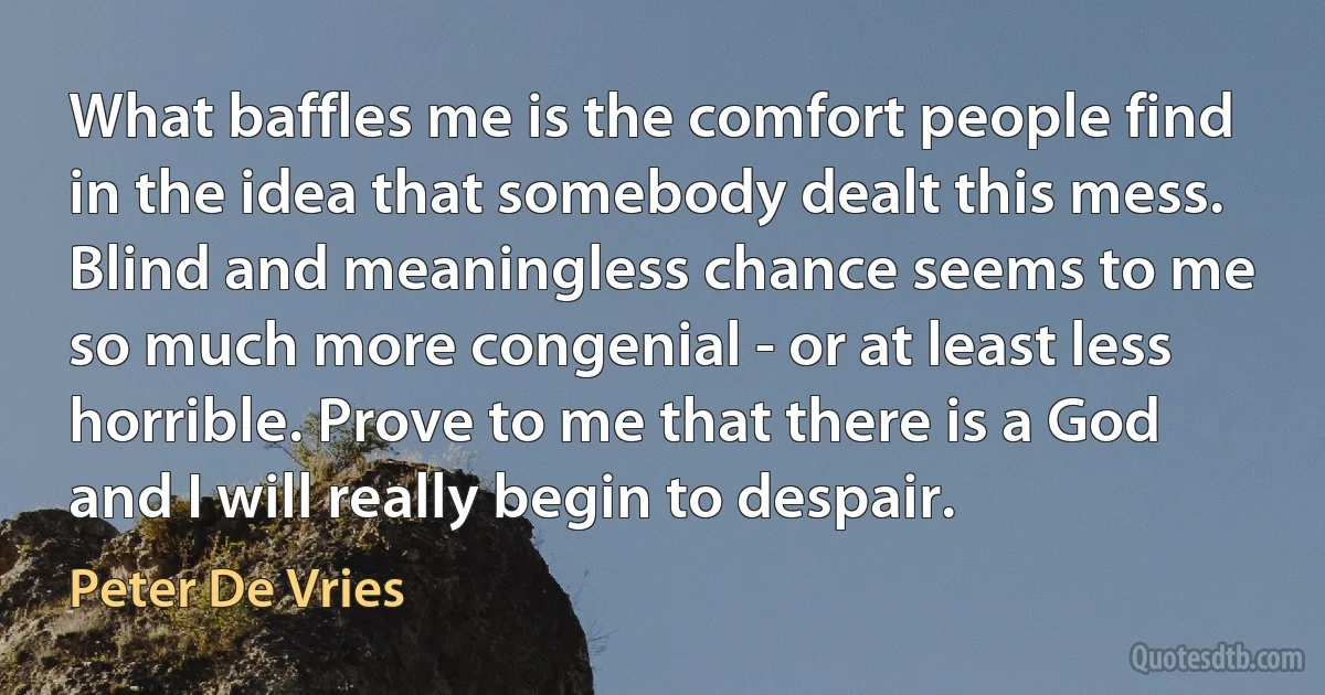 What baffles me is the comfort people find in the idea that somebody dealt this mess. Blind and meaningless chance seems to me so much more congenial - or at least less horrible. Prove to me that there is a God and I will really begin to despair. (Peter De Vries)