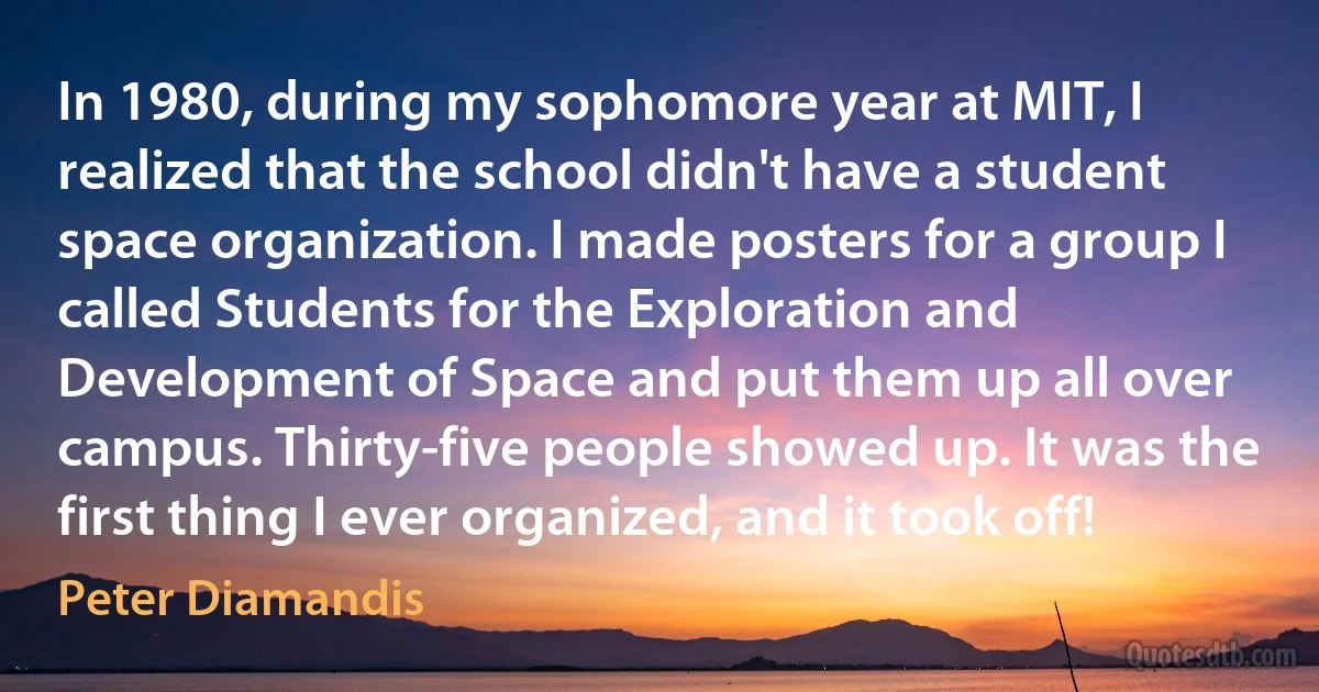 In 1980, during my sophomore year at MIT, I realized that the school didn't have a student space organization. I made posters for a group I called Students for the Exploration and Development of Space and put them up all over campus. Thirty-five people showed up. It was the first thing I ever organized, and it took off! (Peter Diamandis)