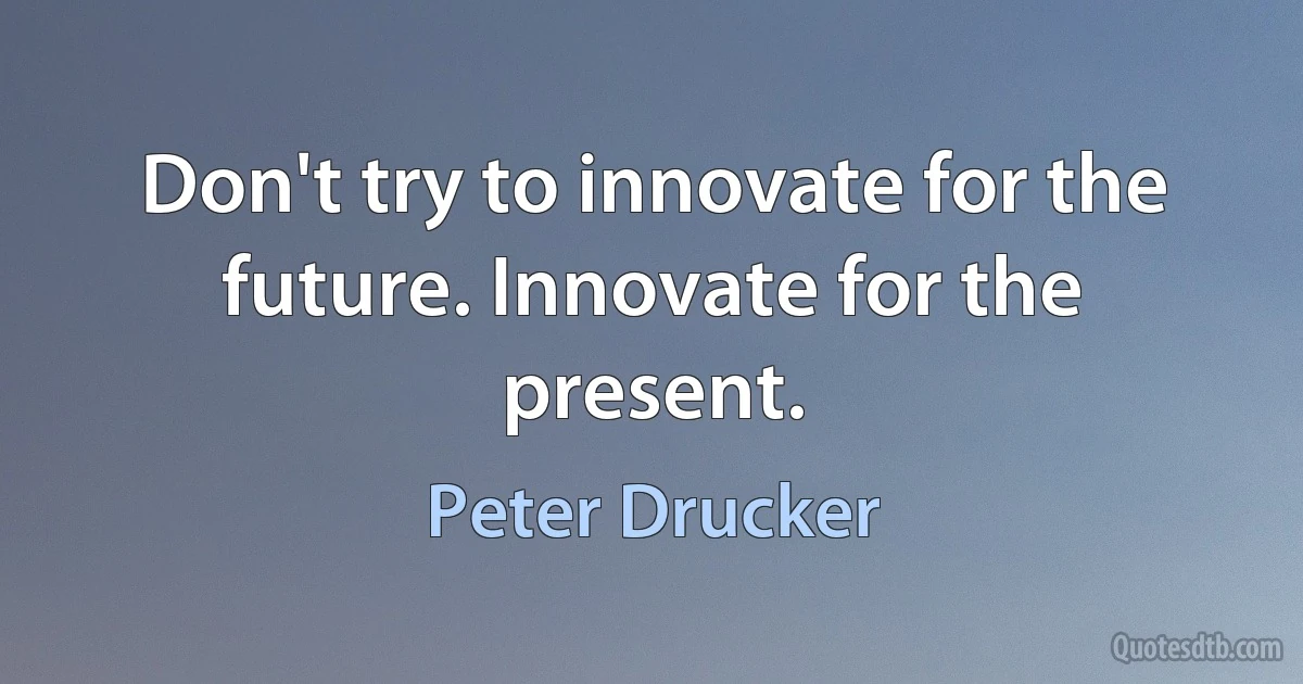 Don't try to innovate for the future. Innovate for the present. (Peter Drucker)