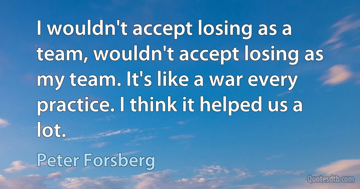 I wouldn't accept losing as a team, wouldn't accept losing as my team. It's like a war every practice. I think it helped us a lot. (Peter Forsberg)