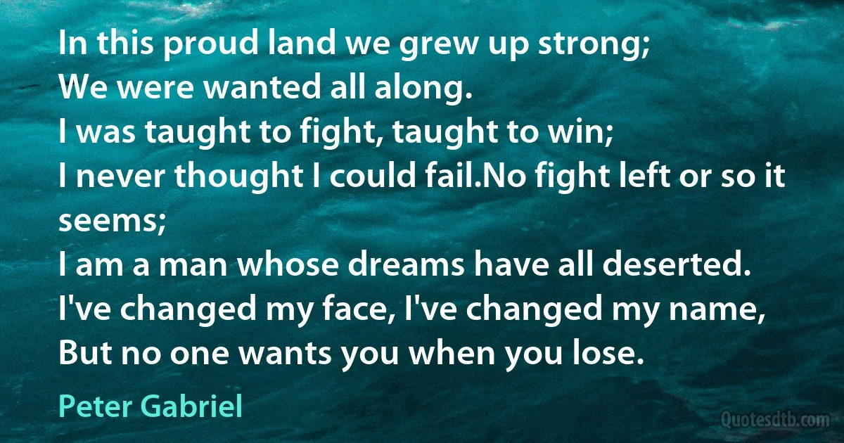 In this proud land we grew up strong;
We were wanted all along.
I was taught to fight, taught to win;
I never thought I could fail.No fight left or so it seems;
I am a man whose dreams have all deserted.
I've changed my face, I've changed my name,
But no one wants you when you lose. (Peter Gabriel)