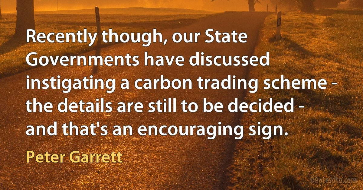 Recently though, our State Governments have discussed instigating a carbon trading scheme - the details are still to be decided - and that's an encouraging sign. (Peter Garrett)