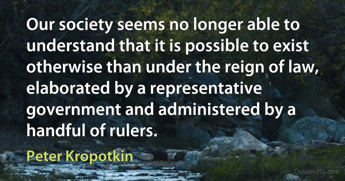 Our society seems no longer able to understand that it is possible to exist otherwise than under the reign of law, elaborated by a representative government and administered by a handful of rulers. (Peter Kropotkin)