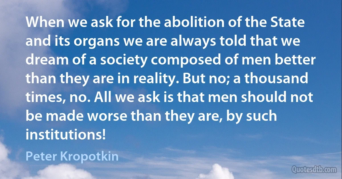 When we ask for the abolition of the State and its organs we are always told that we dream of a society composed of men better than they are in reality. But no; a thousand times, no. All we ask is that men should not be made worse than they are, by such institutions! (Peter Kropotkin)