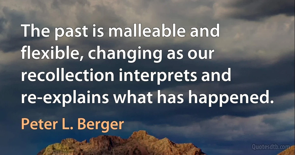 The past is malleable and flexible, changing as our recollection interprets and re-explains what has happened. (Peter L. Berger)