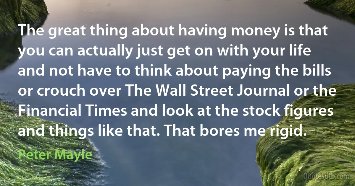 The great thing about having money is that you can actually just get on with your life and not have to think about paying the bills or crouch over The Wall Street Journal or the Financial Times and look at the stock figures and things like that. That bores me rigid. (Peter Mayle)