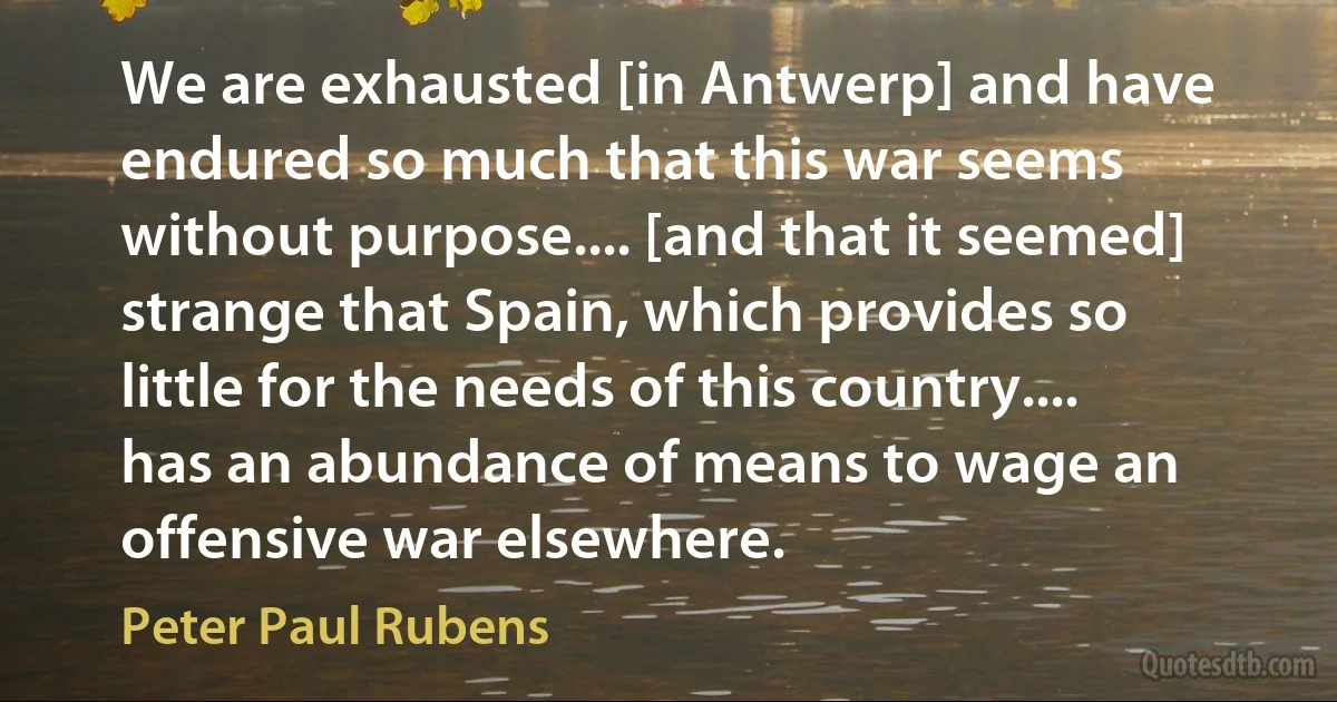 We are exhausted [in Antwerp] and have endured so much that this war seems without purpose.... [and that it seemed] strange that Spain, which provides so little for the needs of this country.... has an abundance of means to wage an offensive war elsewhere. (Peter Paul Rubens)