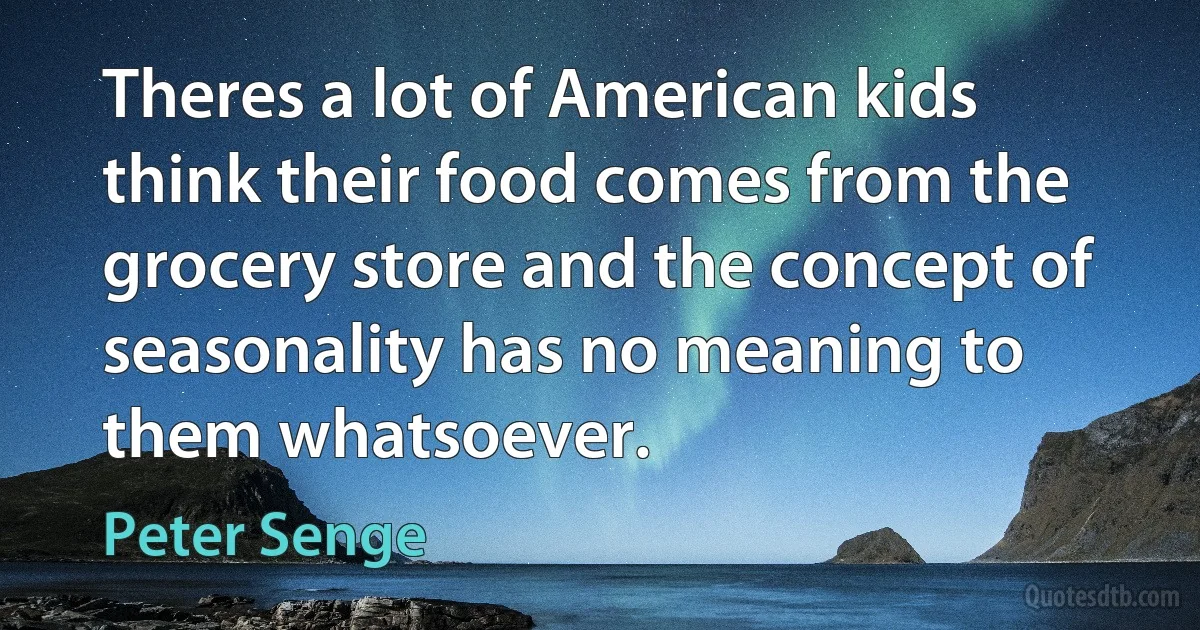 Theres a lot of American kids think their food comes from the grocery store and the concept of seasonality has no meaning to them whatsoever. (Peter Senge)