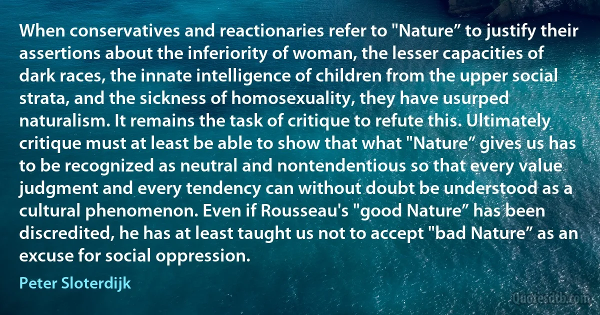 When conservatives and reactionaries refer to "Nature” to justify their assertions about the inferiority of woman, the lesser capacities of dark races, the innate intelligence of children from the upper social strata, and the sickness of homosexuality, they have usurped naturalism. It remains the task of critique to refute this. Ultimately critique must at least be able to show that what "Nature” gives us has to be recognized as neutral and nontendentious so that every value judgment and every tendency can without doubt be understood as a cultural phenomenon. Even if Rousseau's "good Nature” has been discredited, he has at least taught us not to accept "bad Nature” as an excuse for social oppression. (Peter Sloterdijk)