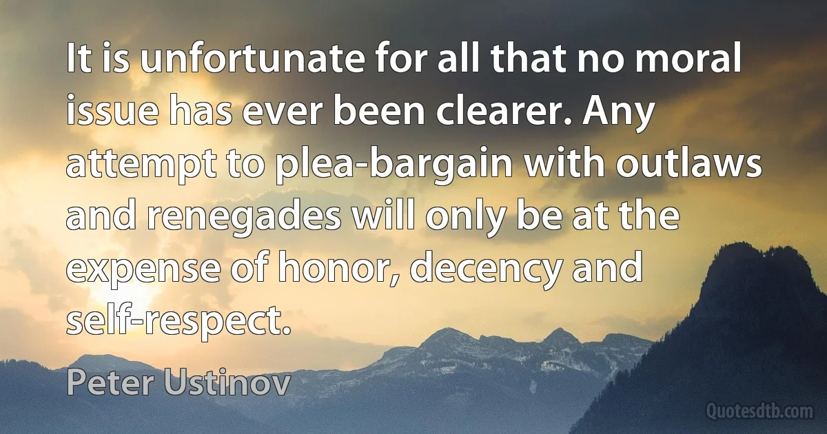 It is unfortunate for all that no moral issue has ever been clearer. Any attempt to plea-bargain with outlaws and renegades will only be at the expense of honor, decency and self-respect. (Peter Ustinov)