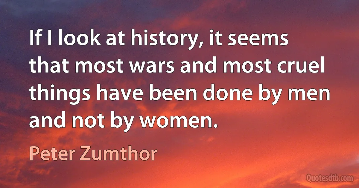 If I look at history, it seems that most wars and most cruel things have been done by men and not by women. (Peter Zumthor)