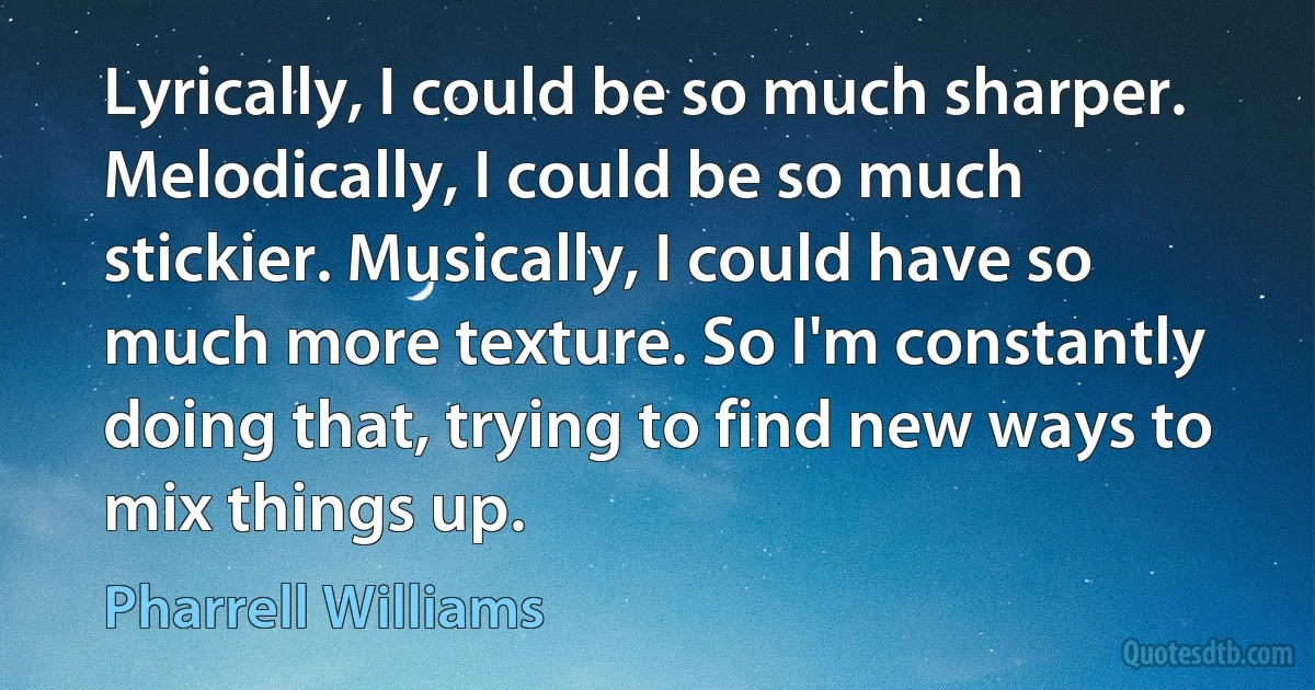 Lyrically, I could be so much sharper. Melodically, I could be so much stickier. Musically, I could have so much more texture. So I'm constantly doing that, trying to find new ways to mix things up. (Pharrell Williams)