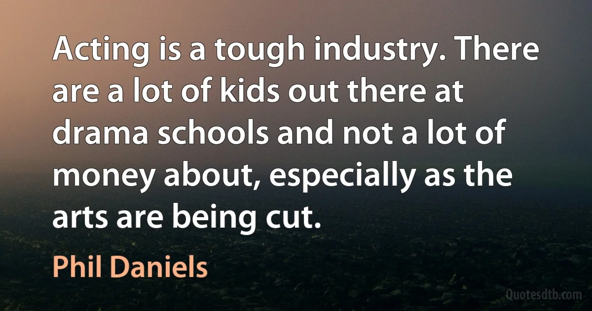 Acting is a tough industry. There are a lot of kids out there at drama schools and not a lot of money about, especially as the arts are being cut. (Phil Daniels)