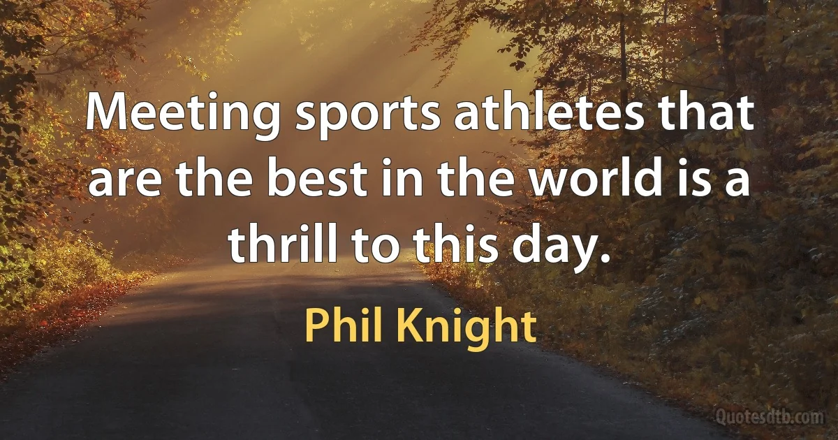 Meeting sports athletes that are the best in the world is a thrill to this day. (Phil Knight)