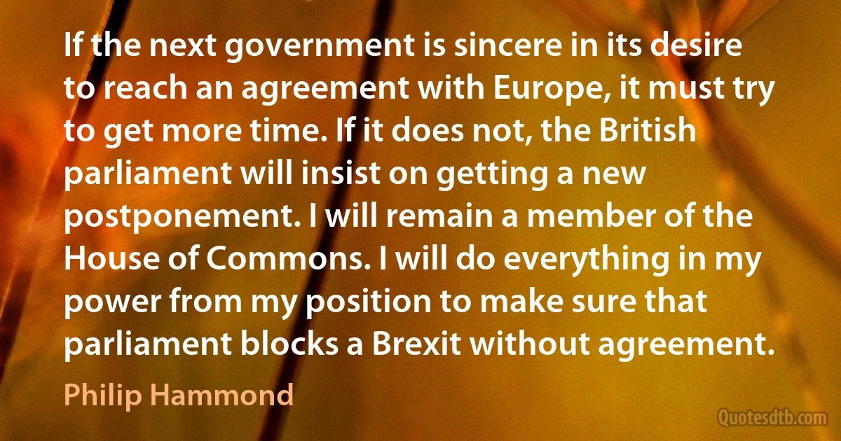 If the next government is sincere in its desire to reach an agreement with Europe, it must try to get more time. If it does not, the British parliament will insist on getting a new postponement. I will remain a member of the House of Commons. I will do everything in my power from my position to make sure that parliament blocks a Brexit without agreement. (Philip Hammond)