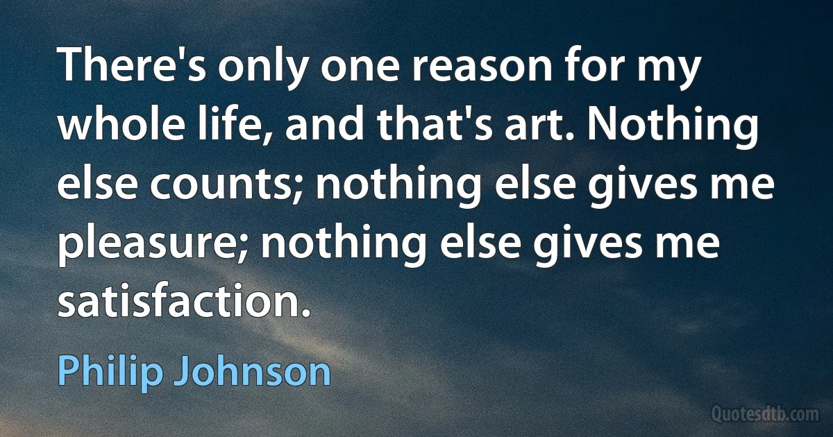 There's only one reason for my whole life, and that's art. Nothing else counts; nothing else gives me pleasure; nothing else gives me satisfaction. (Philip Johnson)