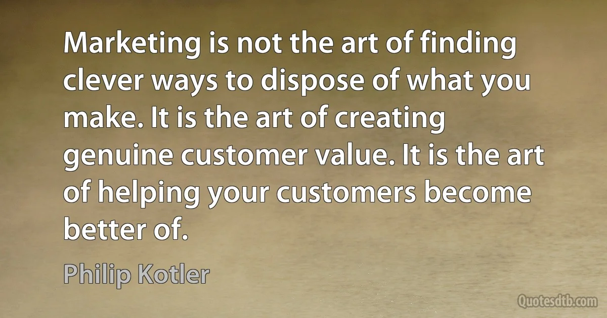 Marketing is not the art of finding clever ways to dispose of what you make. It is the art of creating genuine customer value. It is the art of helping your customers become better of. (Philip Kotler)