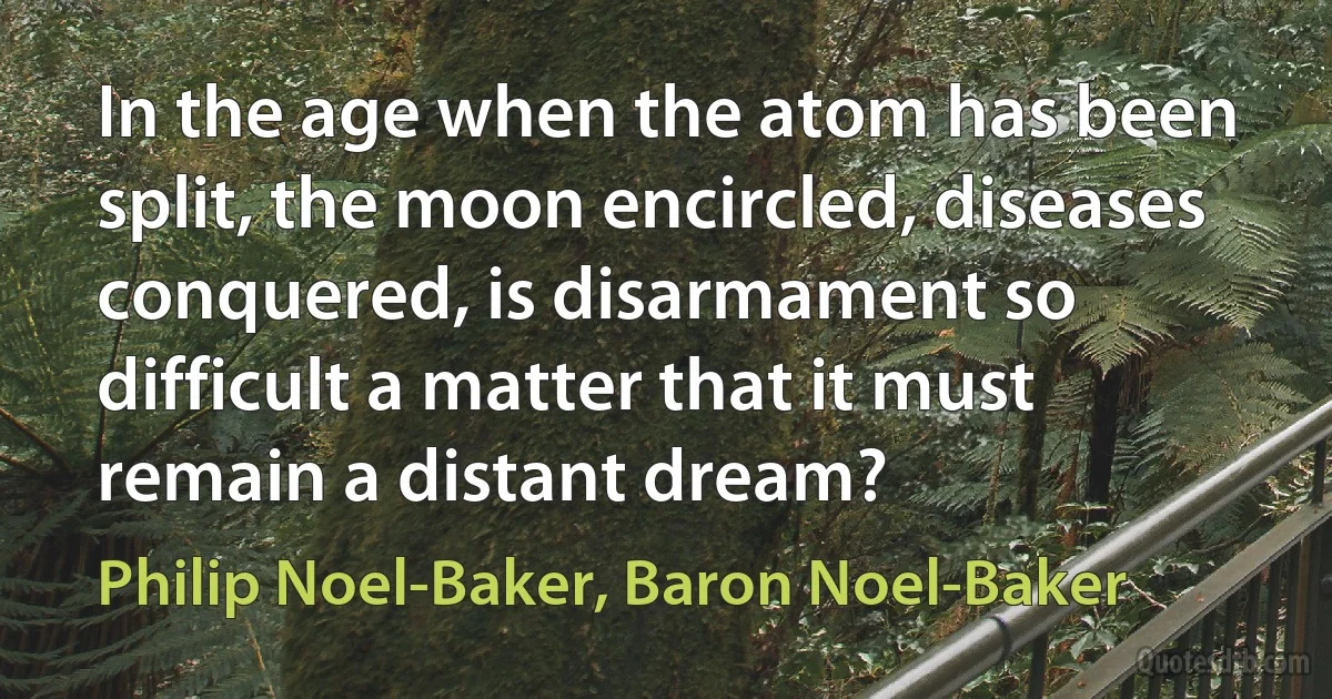 In the age when the atom has been split, the moon encircled, diseases conquered, is disarmament so difficult a matter that it must remain a distant dream? (Philip Noel-Baker, Baron Noel-Baker)