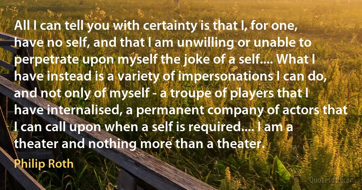 All I can tell you with certainty is that I, for one, have no self, and that I am unwilling or unable to perpetrate upon myself the joke of a self.... What I have instead is a variety of impersonations I can do, and not only of myself - a troupe of players that I have internalised, a permanent company of actors that I can call upon when a self is required.... I am a theater and nothing more than a theater. (Philip Roth)