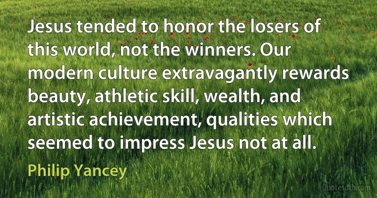 Jesus tended to honor the losers of this world, not the winners. Our modern culture extravagantly rewards beauty, athletic skill, wealth, and artistic achievement, qualities which seemed to impress Jesus not at all. (Philip Yancey)