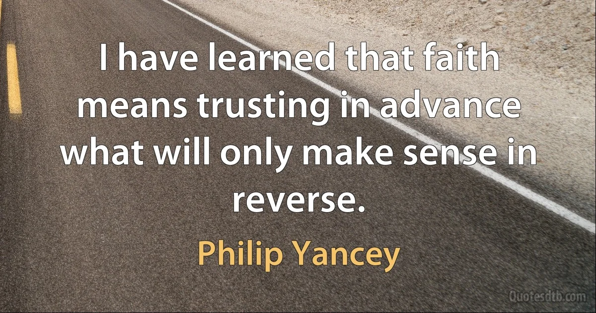 I have learned that faith means trusting in advance what will only make sense in reverse. (Philip Yancey)