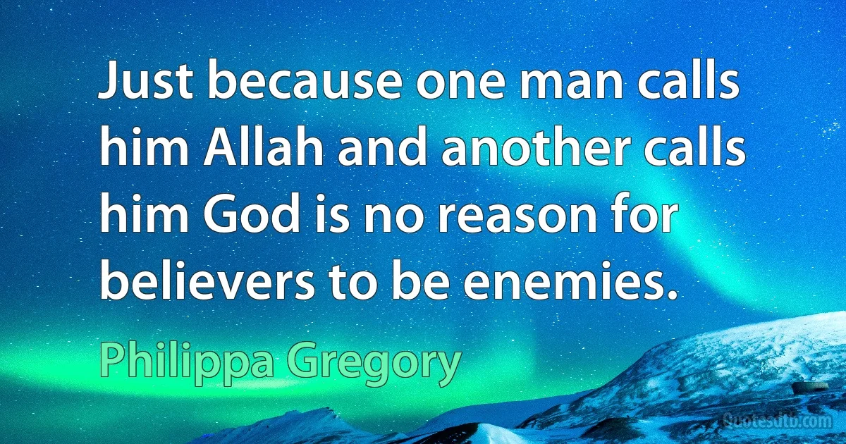 Just because one man calls him Allah and another calls him God is no reason for believers to be enemies. (Philippa Gregory)