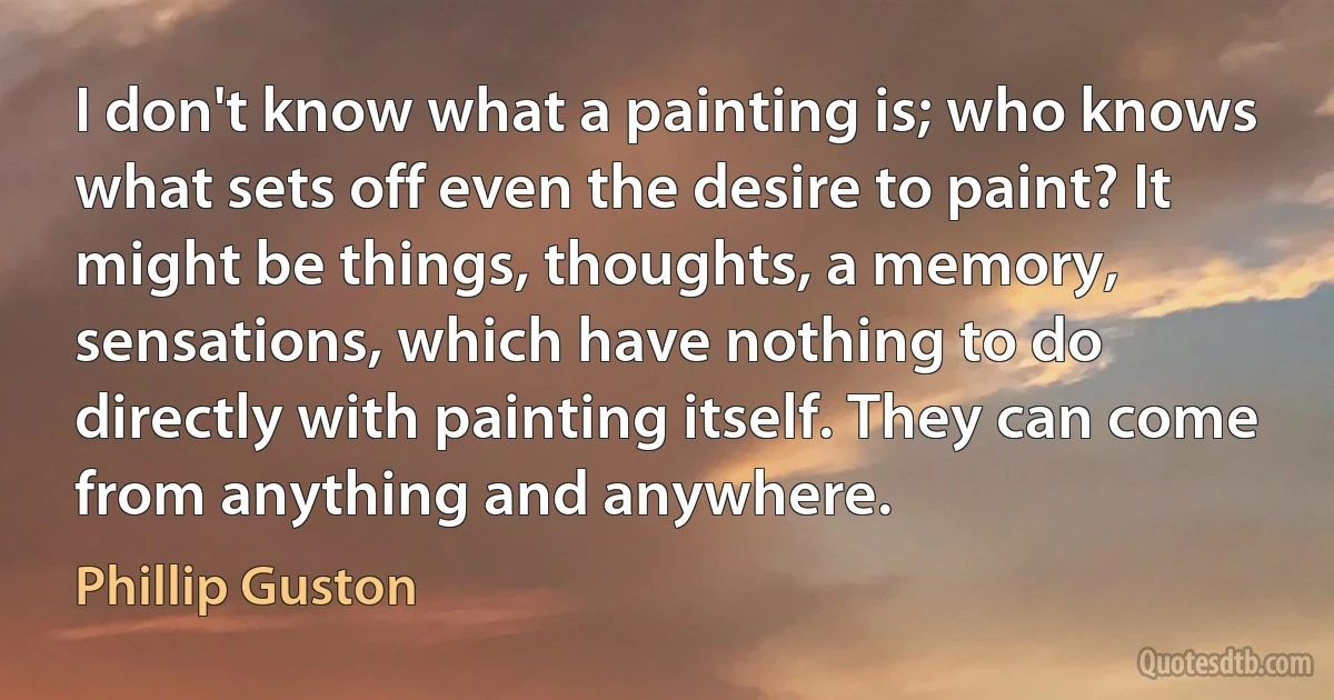 I don't know what a painting is; who knows what sets off even the desire to paint? It might be things, thoughts, a memory, sensations, which have nothing to do directly with painting itself. They can come from anything and anywhere. (Phillip Guston)