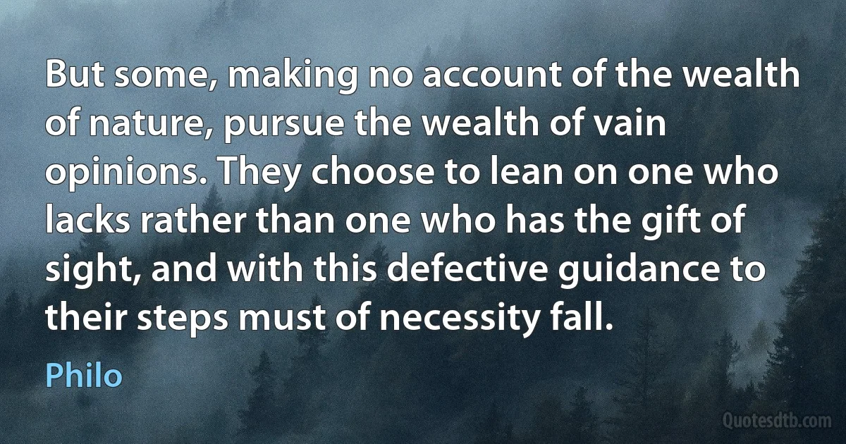 But some, making no account of the wealth of nature, pursue the wealth of vain opinions. They choose to lean on one who lacks rather than one who has the gift of sight, and with this defective guidance to their steps must of necessity fall. (Philo)