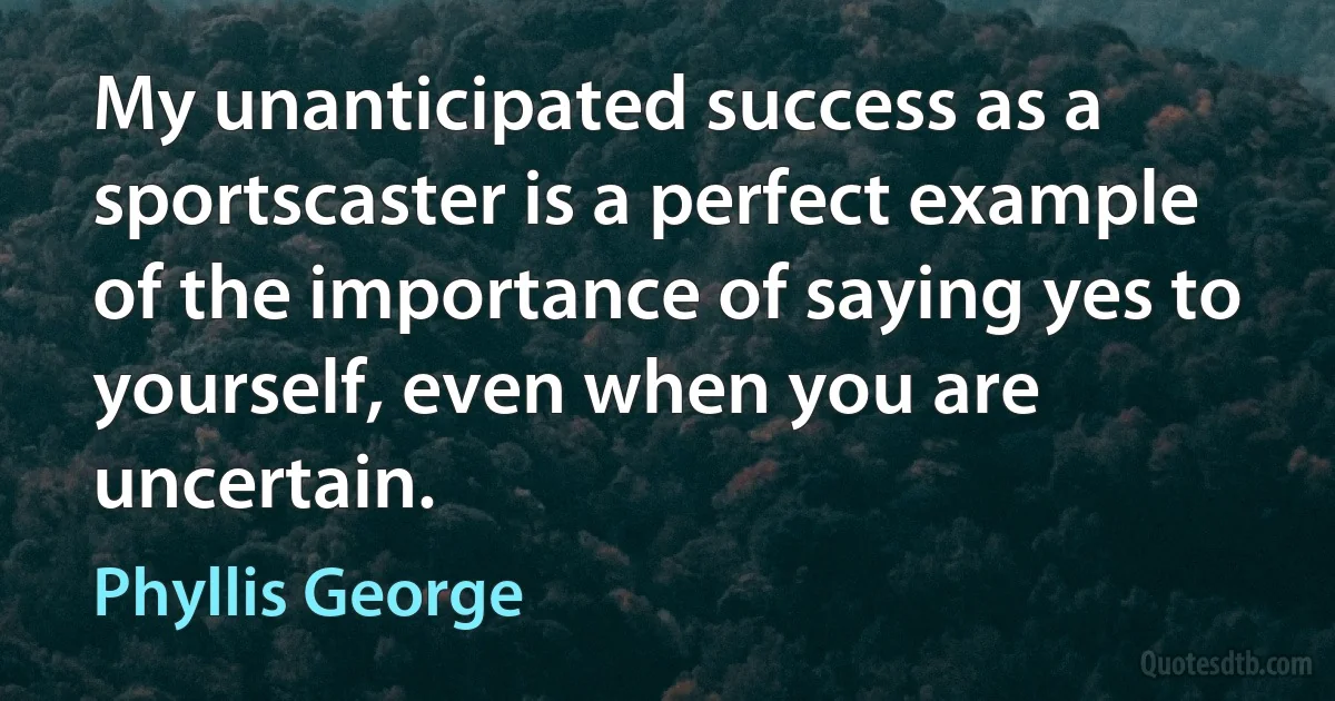 My unanticipated success as a sportscaster is a perfect example of the importance of saying yes to yourself, even when you are uncertain. (Phyllis George)