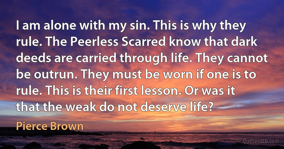 I am alone with my sin. This is why they rule. The Peerless Scarred know that dark deeds are carried through life. They cannot be outrun. They must be worn if one is to rule. This is their first lesson. Or was it that the weak do not deserve life? (Pierce Brown)