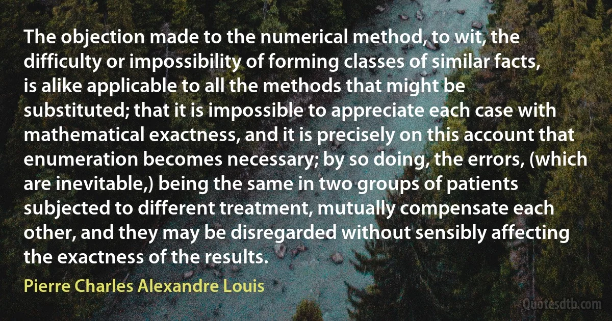 The objection made to the numerical method, to wit, the difficulty or impossibility of forming classes of similar facts, is alike applicable to all the methods that might be substituted; that it is impossible to appreciate each case with mathematical exactness, and it is precisely on this account that enumeration becomes necessary; by so doing, the errors, (which are inevitable,) being the same in two groups of patients subjected to different treatment, mutually compensate each other, and they may be disregarded without sensibly affecting the exactness of the results. (Pierre Charles Alexandre Louis)