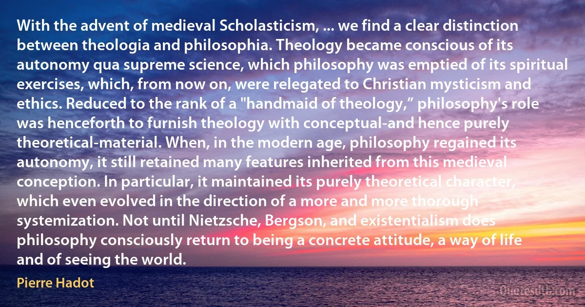 With the advent of medieval Scholasticism, ... we find a clear distinction between theologia and philosophia. Theology became conscious of its autonomy qua supreme science, which philosophy was emptied of its spiritual exercises, which, from now on, were relegated to Christian mysticism and ethics. Reduced to the rank of a "handmaid of theology,” philosophy's role was henceforth to furnish theology with conceptual-and hence purely theoretical-material. When, in the modern age, philosophy regained its autonomy, it still retained many features inherited from this medieval conception. In particular, it maintained its purely theoretical character, which even evolved in the direction of a more and more thorough systemization. Not until Nietzsche, Bergson, and existentialism does philosophy consciously return to being a concrete attitude, a way of life and of seeing the world. (Pierre Hadot)