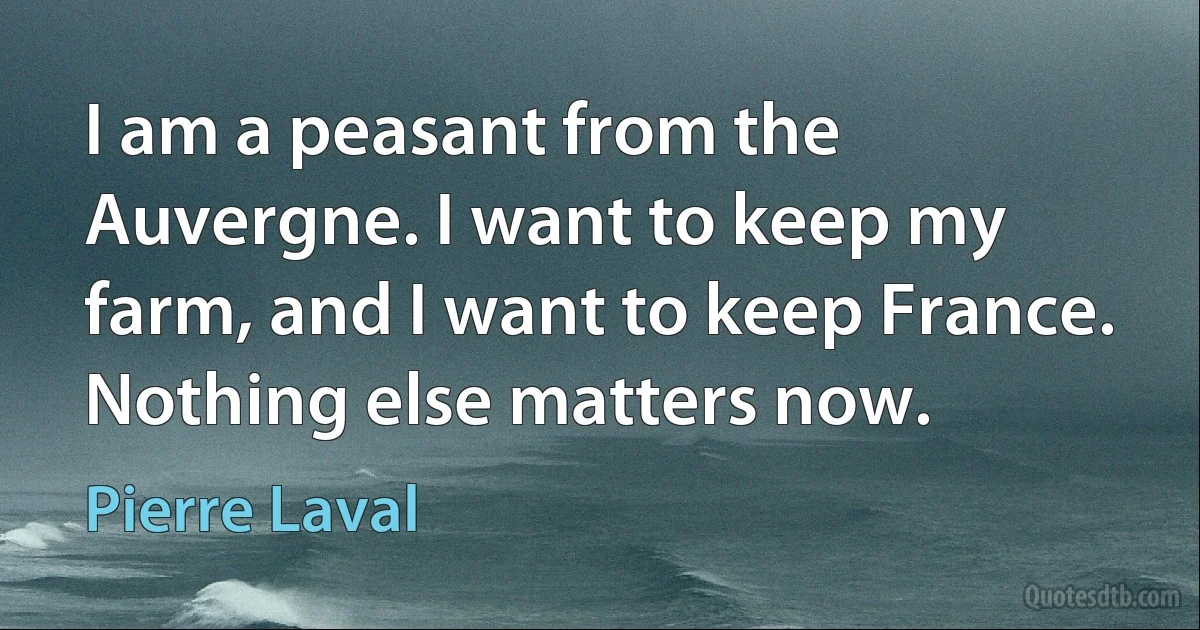 I am a peasant from the Auvergne. I want to keep my farm, and I want to keep France. Nothing else matters now. (Pierre Laval)