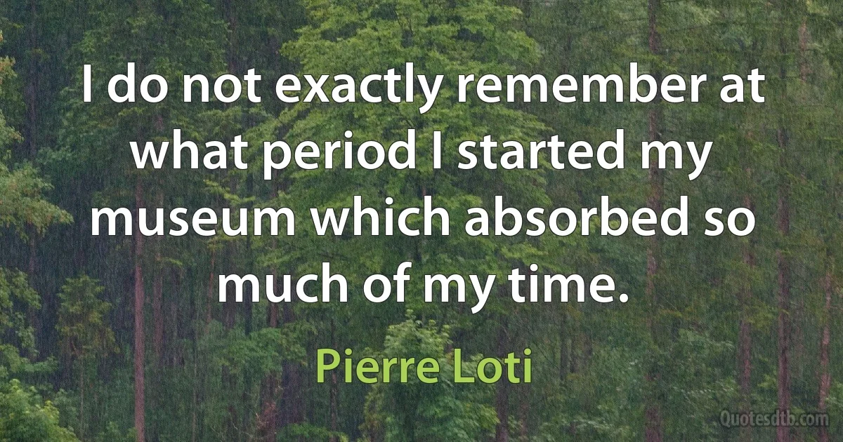 I do not exactly remember at what period I started my museum which absorbed so much of my time. (Pierre Loti)