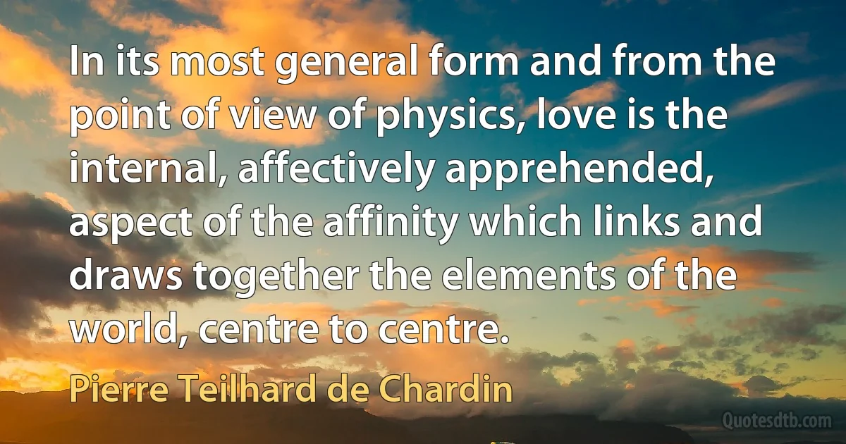 In its most general form and from the point of view of physics, love is the internal, affectively apprehended, aspect of the affinity which links and draws together the elements of the world, centre to centre. (Pierre Teilhard de Chardin)