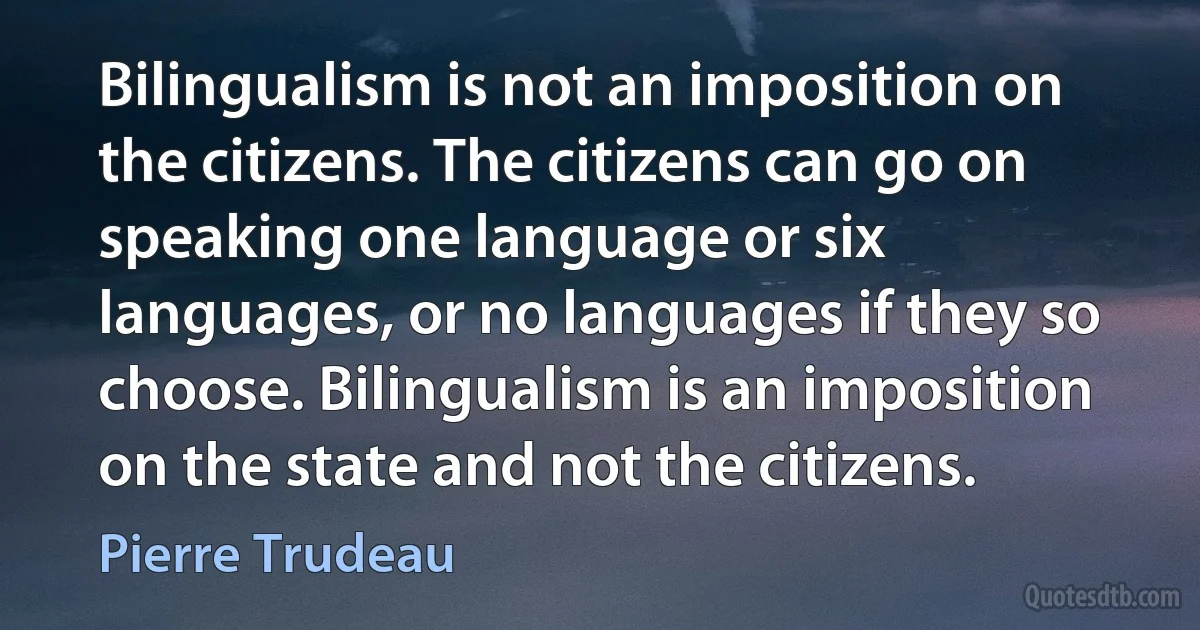 Bilingualism is not an imposition on the citizens. The citizens can go on speaking one language or six languages, or no languages if they so choose. Bilingualism is an imposition on the state and not the citizens. (Pierre Trudeau)