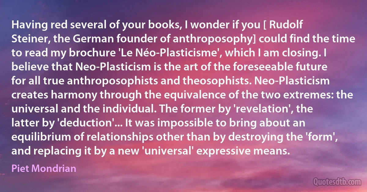 Having red several of your books, I wonder if you [ Rudolf Steiner, the German founder of anthroposophy] could find the time to read my brochure 'Le Néo-Plasticisme', which I am closing. I believe that Neo-Plasticism is the art of the foreseeable future for all true anthroposophists and theosophists. Neo-Plasticism creates harmony through the equivalence of the two extremes: the universal and the individual. The former by 'revelation', the latter by 'deduction'... It was impossible to bring about an equilibrium of relationships other than by destroying the 'form', and replacing it by a new 'universal' expressive means. (Piet Mondrian)