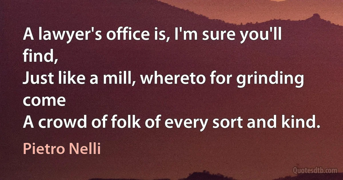 A lawyer's office is, I'm sure you'll find,
Just like a mill, whereto for grinding come
A crowd of folk of every sort and kind. (Pietro Nelli)