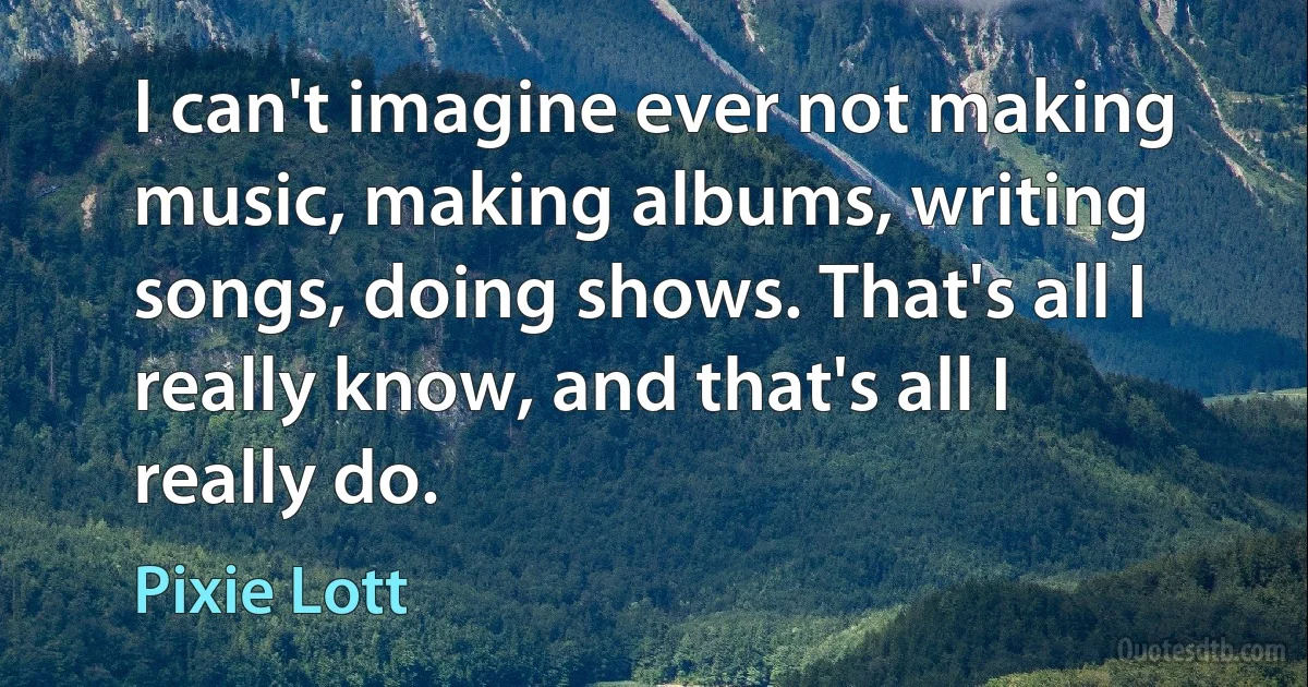 I can't imagine ever not making music, making albums, writing songs, doing shows. That's all I really know, and that's all I really do. (Pixie Lott)