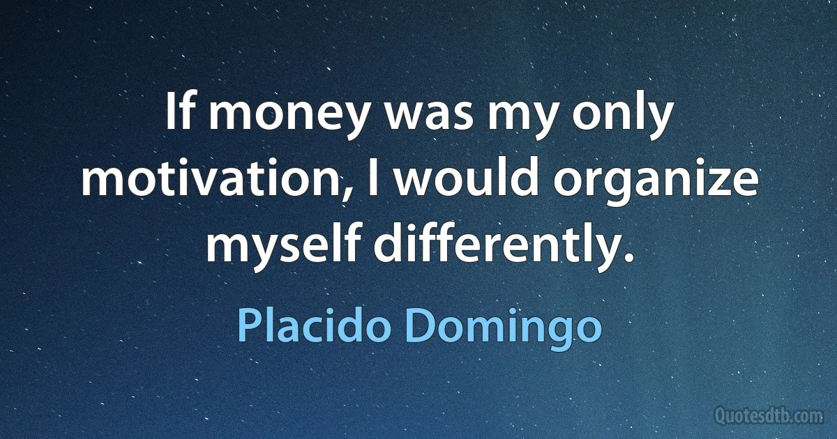 If money was my only motivation, I would organize myself differently. (Placido Domingo)