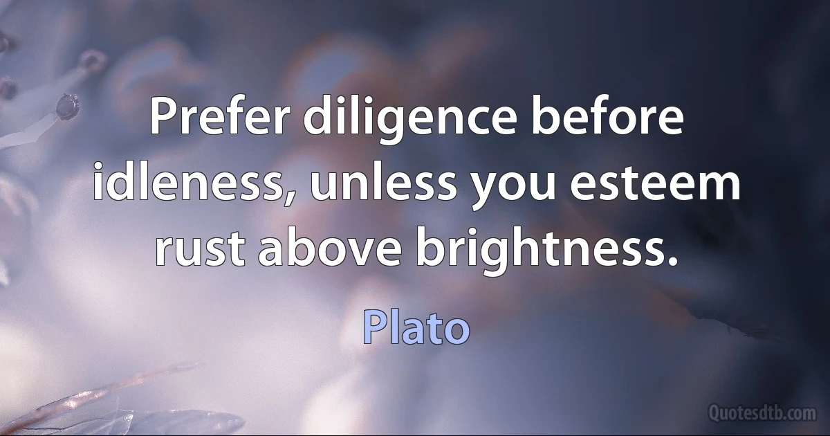 Prefer diligence before idleness, unless you esteem rust above brightness. (Plato)