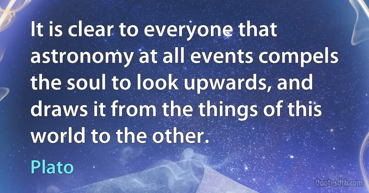 It is clear to everyone that astronomy at all events compels the soul to look upwards, and draws it from the things of this world to the other. (Plato)