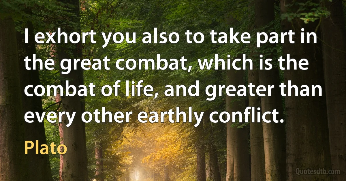 I exhort you also to take part in the great combat, which is the combat of life, and greater than every other earthly conflict. (Plato)